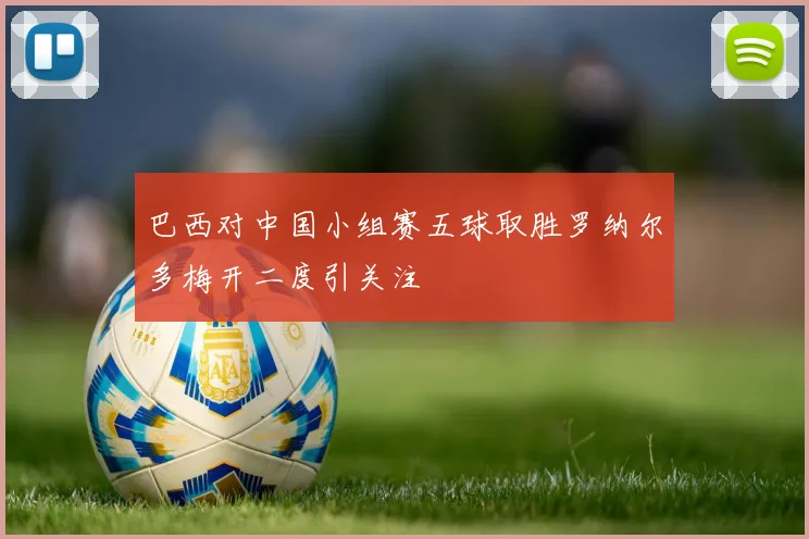 巴西对中国小组赛五球取胜罗纳尔多梅开二度引关注